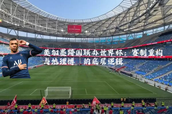 美加墨跨国联办世界杯：赛制重构与地理博弈的底层逻辑